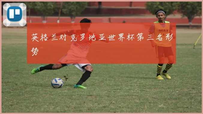 英格兰对克罗地亚世界杯第三名形势