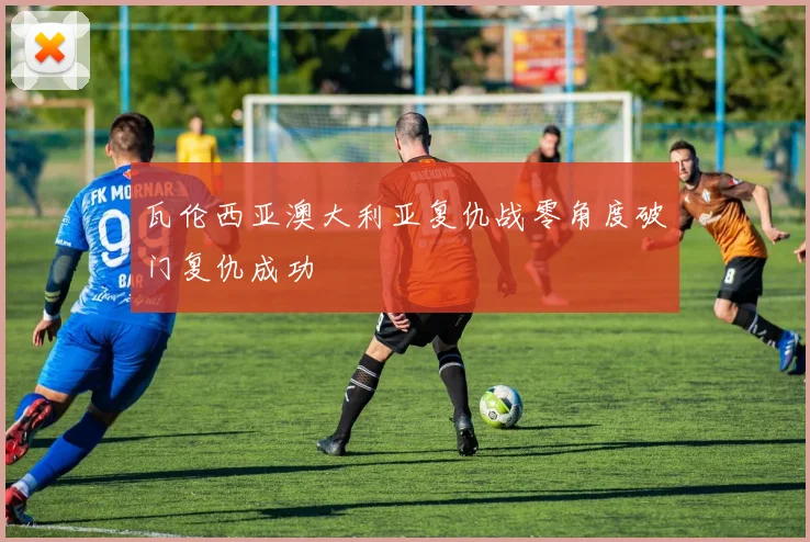 瓦伦西亚澳大利亚复仇战零角度破门复仇成功