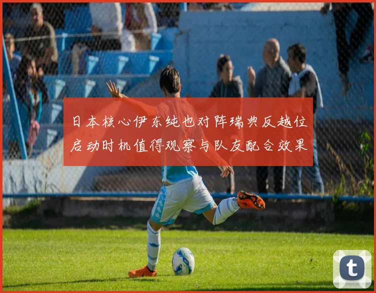 日本核心伊东纯也对阵瑞典反越位启动时机值得观察与队友配合效果