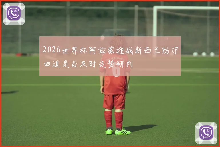 2026世界杯阿兹蒙迎战新西兰防守回追是否及时走势研判