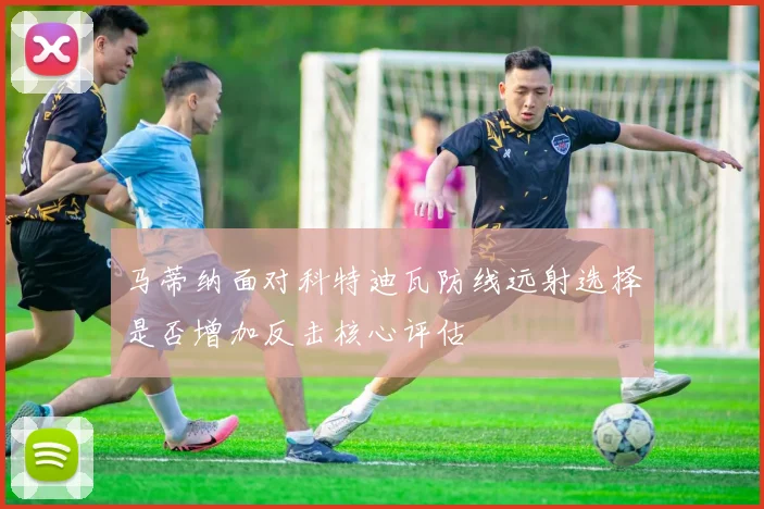 马蒂纳面对科特迪瓦防线远射选择是否增加反击核心评估
