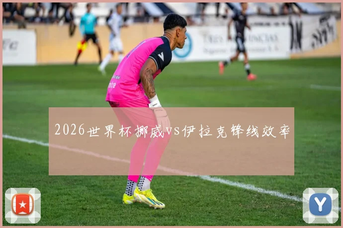 2026世界杯挪威vs伊拉克锋线效率