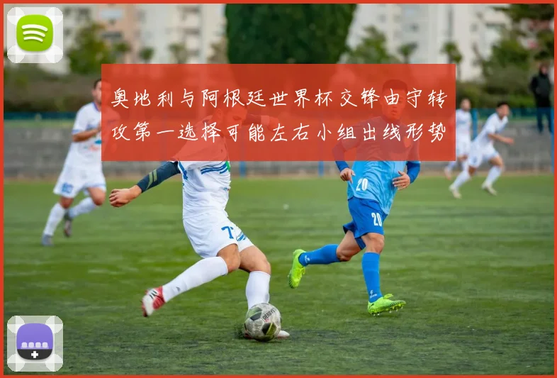 奥地利与阿根廷世界杯交锋由守转攻第一选择可能左右小组出线形势