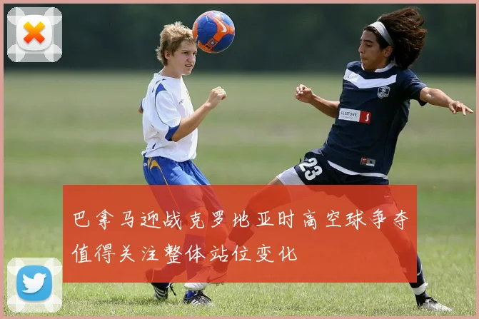 巴拿马迎战克罗地亚时高空球争夺值得关注整体站位变化