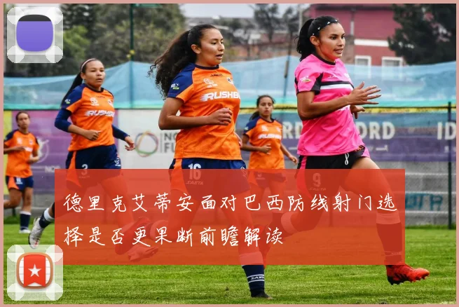 德里克艾蒂安面对巴西防线射门选择是否更果断前瞻解读