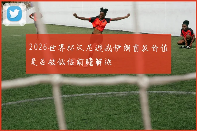 2026世界杯汉尼迎战伊朗首发价值是否被低估前瞻解读