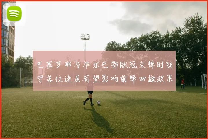 巴塞罗那与毕尔巴鄂欧冠交锋时防守落位速度有望影响前锋回撤效果