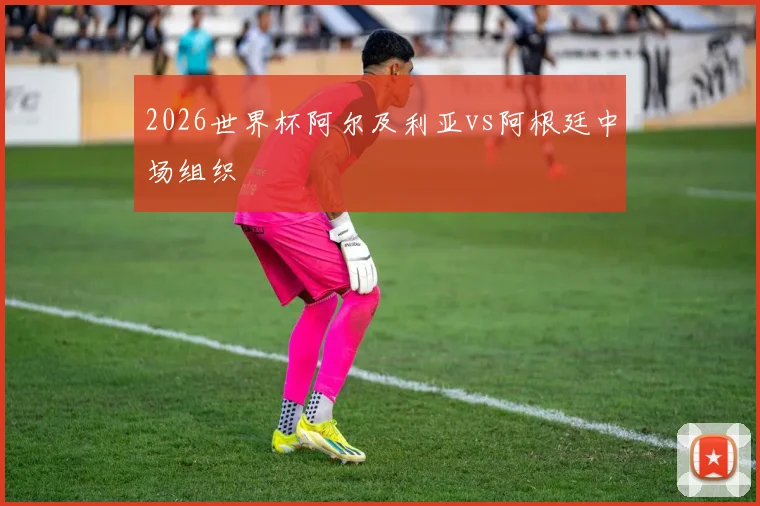 2026世界杯阿尔及利亚vs阿根廷中场组织
