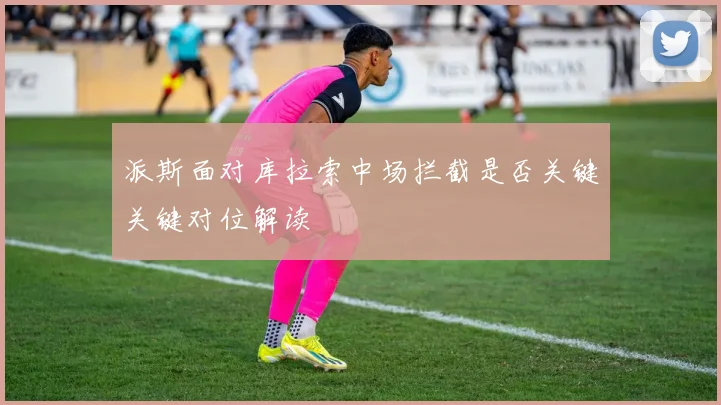 派斯面对库拉索中场拦截是否关键关键对位解读