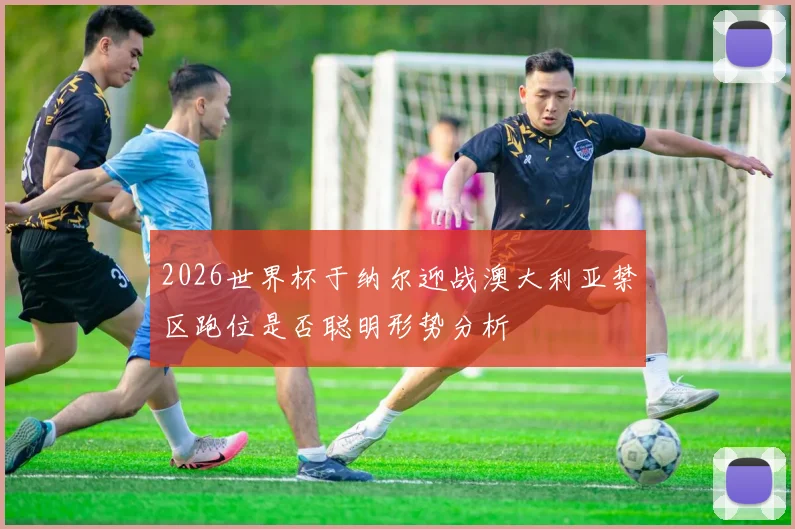 2026世界杯于纳尔迎战澳大利亚禁区跑位是否聪明形势分析