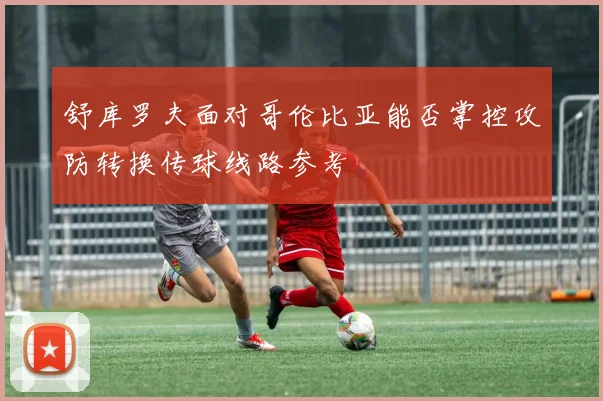 舒库罗夫面对哥伦比亚能否掌控攻防转换传球线路参考