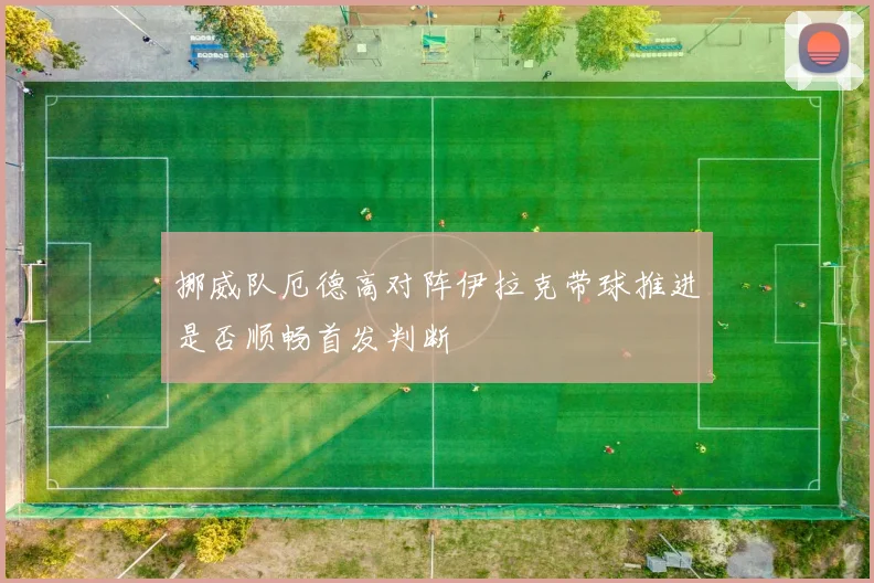 挪威队厄德高对阵伊拉克带球推进是否顺畅首发判断