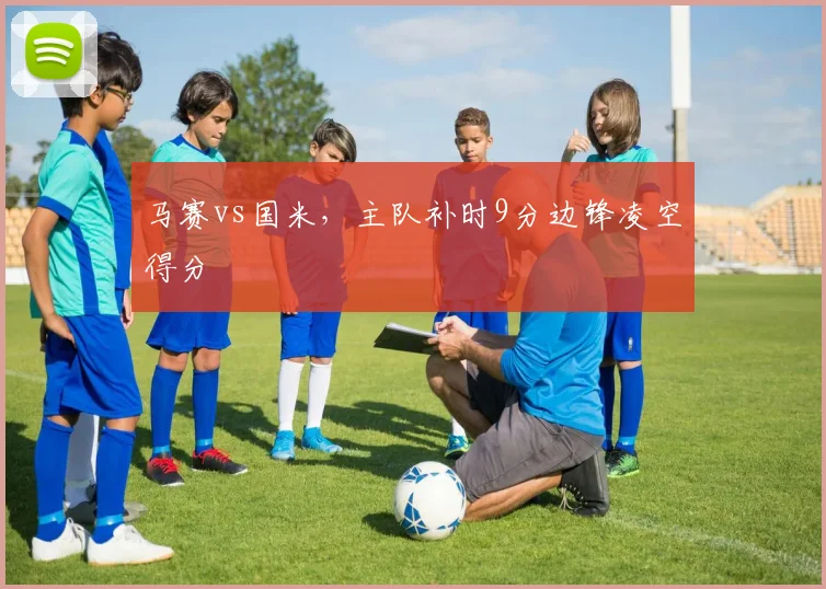 马赛vs国米,主队补时9分边锋凌空得分