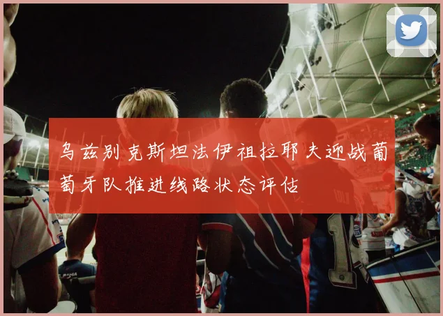 乌兹别克斯坦法伊祖拉耶夫迎战葡萄牙队推进线路状态评估