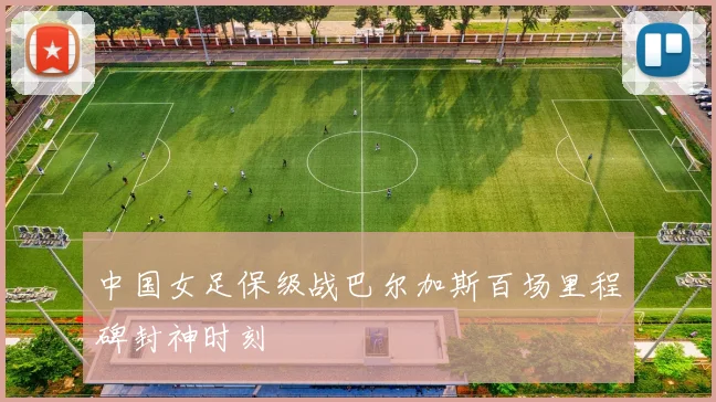 中国女足保级战巴尔加斯百场里程碑封神时刻